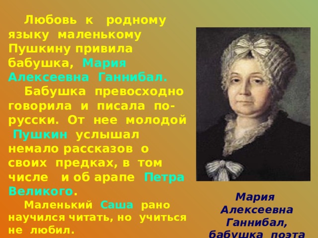  Любовь к родному языку маленькому Пушкину привила бабушка, Мария Алексеевна Ганнибал.  Бабушка превосходно говорила и писала по-русски. От нее молодой Пушкин услышал немало рассказов о своих предках, в том числе и об арапе Петра Великого .  Маленький Саша рано научился читать, но учиться не любил.  Бабушка писала о своем внуке следующее:  «Не знаю, что выйдет из моего старшего внука. Мальчик умён и охотник до книжек, а учится плохо, редко когда урок свой сдаст порядком» .     Мария Алексеевна Ганнибал, бабушка поэта 