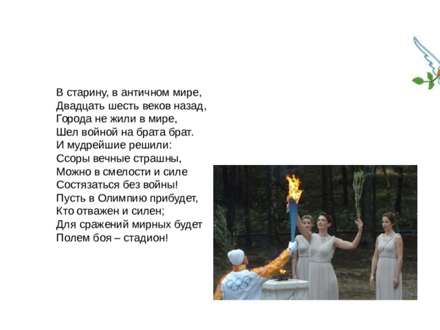 В старину, в античном мире, Двадцать шесть веков назад, Города не жили в мире, Шел войной на брата брат. И мудрейшие решили: Ссоры вечные страшны, Можно в смелости и силе Состязаться без войны! Пусть в Олимпию прибудет, Кто отважен и силен; Для сражений мирных будет Полем боя – стадион! 