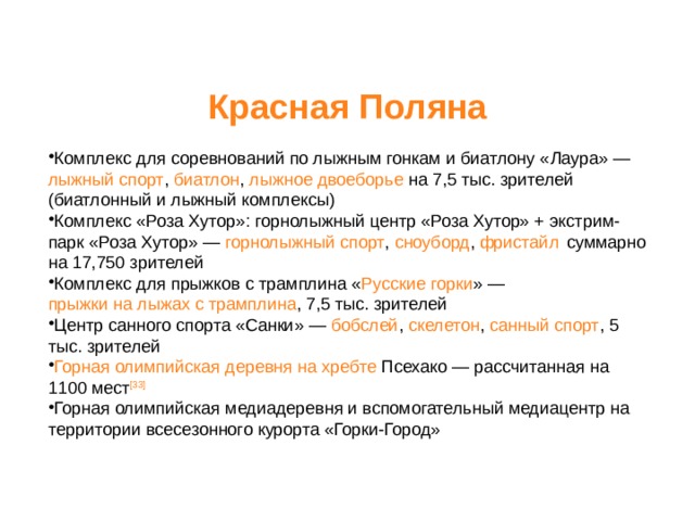 Красная Поляна              Комплекс для соревнований по лыжным гонкам и биатлону « Лаура » — лыжный спорт , биатлон , лыжное двоеборье на 7,5 тыс. зрителей (биатлонный и лыжный комплексы) Комплекс « Роза Хутор »: горнолыжный центр «Роза Хутор» + экстрим-парк « Роза Хутор » — горнолыжный спорт , сноуборд , фристайл  суммарно на 17,750 зрителей Комплекс для прыжков с трамплина « Русские горки » — прыжки на лыжах с трамплина , 7,5 тыс. зрителей Центр санного спорта « Санки » — бобслей , скелетон , санный спорт , 5 тыс. зрителей Горная олимпийская деревня на хребте Псехако  — рассчитанная на 1100 мест [33]  Горная олимпийская медиадеревня и вспомогательный медиацентр на территории всесезонного курорта «Горки-Город» 
