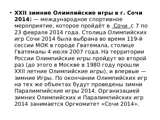 XXII зимние Олимпийские игры в г. Сочи 2014 ) — международное спортивное мероприятие, которое пройдёт в Сочи с 7 по 23 февраля 2014 года. Столица Олимпийских игр Сочи 2014 была выбрана во время 119-й сессии МОК в городе Гватемала, столице Гватемалы 4 июля 2007 года.  На территории России Олимпийские игры пройдут во второй раз (до этого в Москве в 1980 году прошли XXII летние Олимпийские игры), и впервые — зимние Игры. По окончании Олимпийских игр на тех же объектах будут проведены зимни Паралимпийские игры 2014. Организацией зимних Олимпийских и Паралимпийских игр 2014 занимается Оргкомитет «Сочи 2014».  