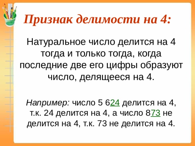 Признак делимости на 4:  Натуральное число делится на 4 тогда и только тогда, когда последние две его цифры образуют число, делящееся на 4.  Например: число 5 6 24 делится на 4, т.к. 24 делится на 4, а число 8 73  не делится на 4, т.к. 73 не делится на 4. 