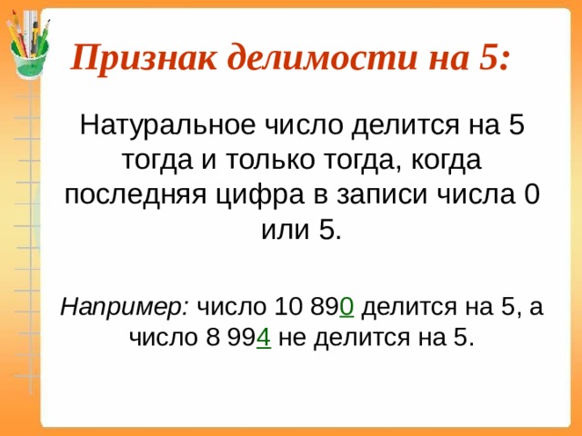 Признак делимости на 5:  Натуральное число делится на 5 тогда и только тогда, когда последняя цифра в записи числа 0 или 5.  Например: число 10 89 0 делится на 5, а число 8 99 4  не делится на 5. 