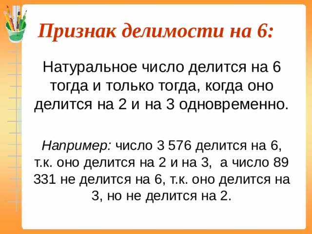 Признак делимости на 6:  Натуральное число делится на 6 тогда и только тогда, когда оно делится на 2 и на 3 одновременно.  Например: число 3 576 делится на 6, т.к. оно делится на 2 и на 3, а число 89 331 не делится на 6, т.к. оно делится на 3, но не делится на 2. 