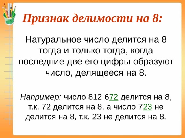 Признак делимости на 8:  Натуральное число делится на 8 тогда и только тогда, когда последние две его цифры образуют число, делящееся на 8.  Например: число 812 6 72 делится на 8, т.к. 72 делится на 8, а число 7 23 не делится на 8, т.к. 23 не делится на 8. 