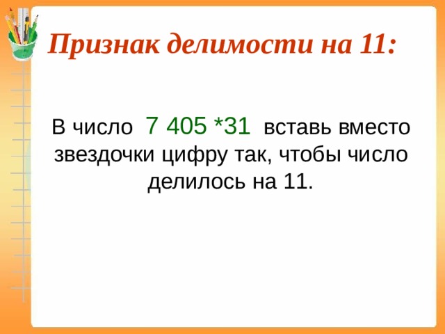 Признак делимости на 11:  В число 7 405 *31 вставь вместо звездочки цифру так, чтобы число делилось на 11. 673 221*11=7 405 431  