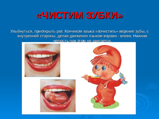 «ЧИСТИМ ЗУБКИ» Улыбнуться, приоткрыть рот. Кончиком языка «почистить» верхние зубы, с внутренней стороны, делая движения языком вправо - влево. Нижняя челюсть при этом не двигается. 