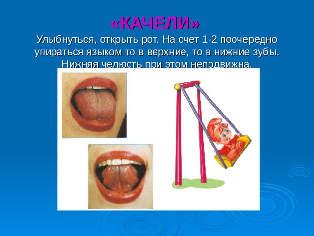 «КАЧЕЛИ»  Улыбнуться, открыть рот. На счет 1-2 поочередно упираться языком то в верхние, то в нижние зубы. Нижняя челюсть при этом неподвижна. 