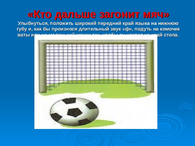 «Кто дальше загонит мяч»  Улыбнуться, положить широкий передний край языка на нижнюю губу и, как бы произнося длительный звук «ф», подуть на комочек ваты или на маленький мячик так, чтобы он улетел на край стола. 