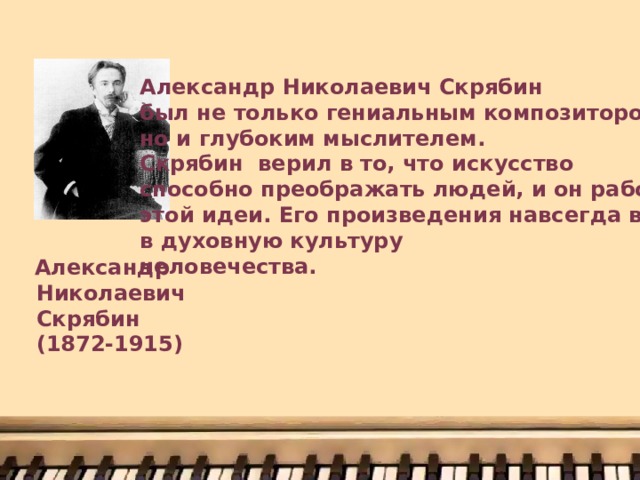Александр Николаевич Скрябин был не только гениальным композитором, но и глубоким мыслителем. Скрябин верил в то, что искусство способно преображать людей, и он работал ради этой идеи. Его произведения навсегда вошли в духовную культуру человечества.  Александр  Николаевич  Скрябин  (1872-1915) 