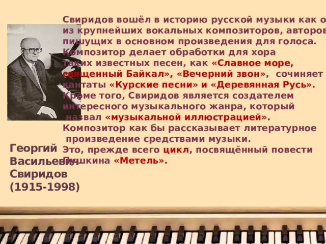 Свиридов вошёл в историю русской музыки как один из крупнейших вокальных композиторов, авторов, пишущих в основном произведения для голоса. Композитор делает обработки для хора таких известных песен, как «Славное море, священный Байкал», «Вечерний звон» , сочиняет кантаты «Курские песни» и «Деревянная Русь». Кроме того, Свиридов является создателем интересного музыкального жанра, который  назвал «музыкальной иллюстрацией». Композитор как бы рассказывает литературное  произведение средствами музыки. Это, прежде всего цикл , посвящённый повести Пушкина «Метель». Георгий Васильевич Свиридов  (1915-1998) 