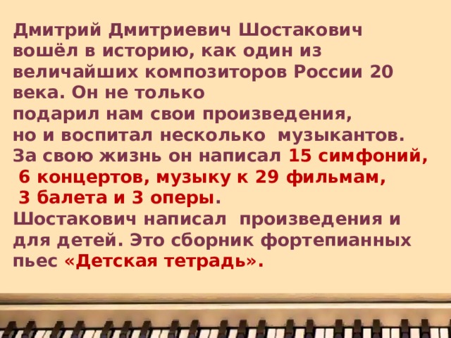 Дмитрий Дмитриевич Шостакович вошёл в историю, как один из величайших композиторов России 20 века. Он не только подарил нам свои произведения, но и воспитал несколько музыкантов. За свою жизнь он написал 15 симфоний,  6 концертов, музыку к 29 фильмам,  3 балета и 3 оперы . Шостакович написал произведения и для детей. Это сборник фортепианных пьес «Детская тетрадь». 