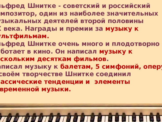 Альфред Шнитке - советский и российский композитор, один из наиболее значительных музыкальных деятелей второй половины XX века. Награды и премии за музыку к мультфильмам. Альфред Шнитке очень много и плодотворно работает в кино. Он написал музыку к нескольким десяткам фильмов . Написал музыку к балетам, 5 симфоний, оперу . В своём творчестве Шнитке соединил классические тенденции и элементы современной музыки. 