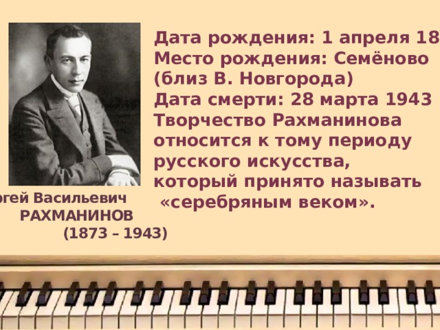 Дата рождения: 1 апреля 1873 Место рождения: Семёново (близ В. Новгорода) Дата смерти: 28 марта 1943 Творчество Рахманинова относится к тому периоду русского искусства, который принято называть  «серебряным веком».  Сергей Васильевич РАХМАНИНОВ  (1873 – 1943) 
