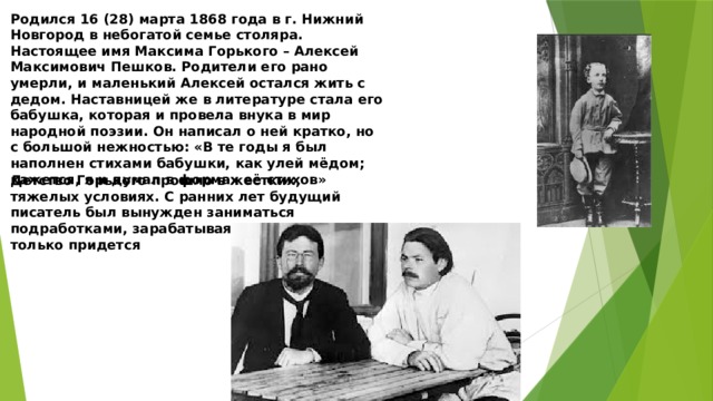 Родился 16 (28) марта 1868 года в г. Нижний Новгород в небогатой семье столяра. Настоящее имя Максима Горького – Алексей Максимович Пешков. Родители его рано умерли, и маленький Алексей остался жить с дедом. Наставницей же в литературе стала его бабушка, которая и провела внука в мир народной поэзии. Он написал о ней кратко, но с большой нежностью: «В те годы я был наполнен стихами бабушки, как улей мёдом; кажется, я и думал в формах её стихов» Детство Горького прошло в жестких, тяжелых условиях. С ранних лет будущий писатель был вынужден заниматься подработками, зарабатывая на жизнь чем только придется 