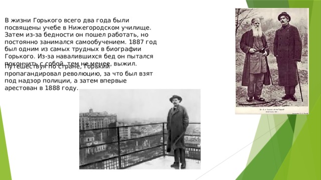 В жизни Горького всего два года были посвящены учебе в Нижегородском училище. Затем из-за бедности он пошел работать, но постоянно занимался самообучением. 1887 год был одним из самых трудных в биографии Горького. Из-за навалившихся бед он пытался покончить с собой, тем не менее, выжил. Путешествуя по стране, Горький пропагандировал революцию, за что был взят под надзор полиции, а затем впервые арестован в 1888 году. 