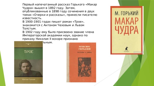 Первый напечатанный рассказ Горького «Макар Чудра» вышел в 1892 году. Затем, опубликованные в 1898 году сочинения в двух томах «Очерки и рассказы», принесли писателю известность. В 1900-1901 годах пишет роман «Трое», знакомится с Антоном Чеховым и Львом Толстым. В 1902 году ему было присвоено звание члена Императорской академии наук, однако по приказу Николая II вскоре признано недействительным. 