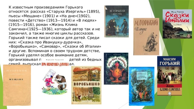 К известным произведениям Горького относятся: рассказ «Старуха Изергиль» (1895), пьесы «Мещане» (1901) и «На дне»(1902), повести «Детство» (1913—1914) и «В людях» (1915—1916), роман «Жизнь Клима Самгина»(1925—1936), который автор так и не закончил, а также многие циклы рассказов. Горький также писал сказки для детей. Среди них: «Сказка про Иванушку-дурачка», «Воробьишко», «Самовар», «Сказки об Италии» и другие. Вспоминая о своем трудном детстве, Горький уделял особое внимание детям, организовывал праздники для детей из бедных семей, выпускал детский журнал. 
