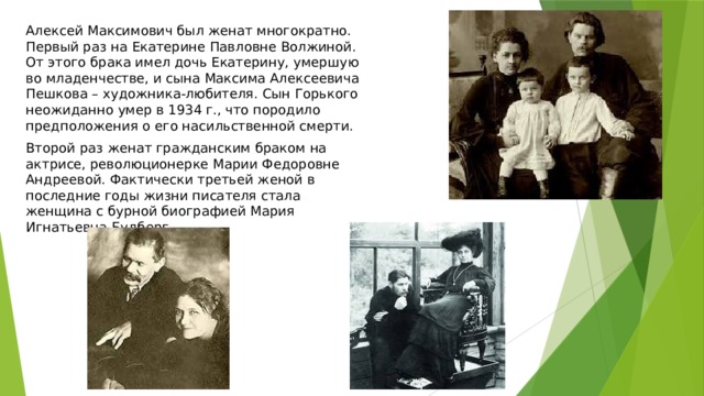 Алексей Максимович был женат многократно. Первый раз на Екатерине Павловне Волжиной. От этого брака имел дочь Екатерину, умершую во младенчестве, и сына Максима Алексеевича Пешкова – художника-любителя. Сын Горького неожиданно умер в 1934 г., что породило предположения о его насильственной смерти. Второй раз женат гражданским браком на актрисе, революционерке Марии Федоровне Андреевой. Фактически третьей женой в последние годы жизни писателя стала женщина с бурной биографией Мария Игнатьевна Будберг. 