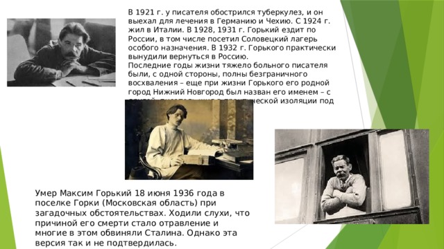 В 1921 г. у писателя обострился туберкулез, и он выехал для лечения в Германию и Чехию. С 1924 г. жил в Италии. В 1928, 1931 г. Горький ездит по России, в том числе посетил Соловецкий лагерь особого назначения. В 1932 г. Горького практически вынудили вернуться в Россию. Последние годы жизни тяжело больного писателя были, с одной стороны, полны безграничного восхваления – еще при жизни Горького его родной город Нижний Новгород был назван его именем – с другой, писатель жил в практической изоляции под постоянным контролем . Умер Максим Горький 18 июня 1936 года в поселке Горки (Московская область) при загадочных обстоятельствах. Ходили слухи, что причиной его смерти стало отравление и многие в этом обвиняли Сталина. Однако эта версия так и не подтвердилась. 