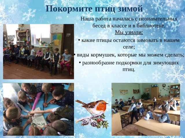 Покормите птиц зимой Наша работа началась с познавательных  бесед в классе и в библиотеке.  Мы узнали:  какие птицы остаются зимовать в нашем селе;  виды кормушек, которые мы можем сделать;  разнообразие подкормки для зимующих птиц. 
