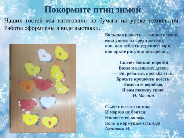 Покормите птиц зимой Наших гостей мы изготовили из бумаги на уроке технологии. Работы оформлены в виде выставки. Большая радость — наши снегири,  едва увижу их среди метели,  они, как отблеск утренней зари,  как яркие рисунки-акварели…   Скачет бойкий воробей  Возле маленьких детей:  — Эй, ребятки, просьба есть,  Бросьте крошечек поесть. Помогите воробью,  Я вам песенку спою! И. Мазнин  Скачет весело синица  И мороза не боится:  Нипочём ей холода,  Коль в кормушке есть еда!  Агошкова Н. 
