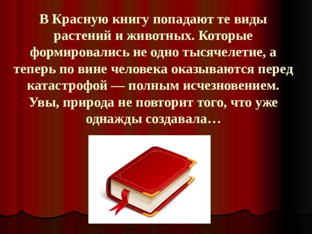 В Красную книгу попадают те виды растений и животных. Которые формировались не одно тысячелетие, а теперь по вине человека оказываются перед катастрофой — полным исчезновением. Увы, природа не повторит того, что уже однажды создавала… 