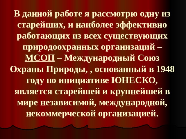 В данной работе я рассмотрю одну из старейших, и наиболее эффективно работающих из всех существующих природоохранных организаций – МСОП – Международный Союз Охраны Природы, , основанный в 1948 году по инициативе ЮНЕСКО, является старейшей и крупнейшей в мире независимой, международной, некоммерческой организацией. 