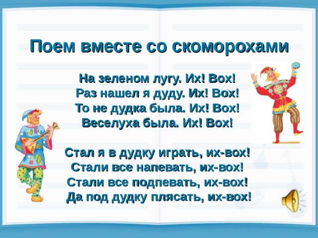 Поем вместе со скоморохами  На зеленом лугу. Их! Box!  Раз нашел я дуду. Их! Box!  То не дудка была. Их! Box!  Веселуха была. Их! Box!   Стал я в дудку играть, их-вох!  Стали все напевать, их-вох!  Стали все подпевать, их-вох!  Да под дудку плясать, их-вох! 