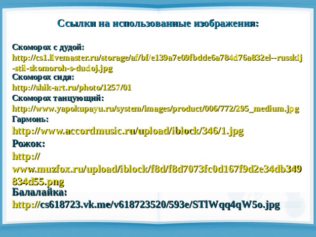 Ссылки на использованные изображения:  Скоморох с дудой: http://cs1.livemaster.ru/storage/af/bf/e139a7e09fbdde6a784d76a832el--russkij-stil-skomoroh-s-dudoj.jpg Скоморох сидя: http://shik-art.ru/photo/1257/01 Скоморох танцующий: http:// www.yapokupayu.ru/system/images/product/006/772/295_medium.jpg Гармонь: http:// www.accordmusic.ru/upload/iblock/346/1.jpg Рожок: http:// www.muzfox.ru/upload/iblock/f8d/f8d7073fc0d167f9d2e34db349834d55.png Балалайка: http:// cs618723.vk.me/v618723520/593e/STlWqq4qW5o.jpg 