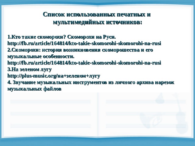 Список использованных печатных и мультимедийных источников:  1.Кто такие скоморохи? Скоморохи на Руси. http://fb.ru/article/164814/kto-takie-skomorohi-skomorohi-na-rusi 2.Скоморохи: история возникновения скоморошества и его музыкальные особенности. http://fb.ru/article/164814/kto-takie-skomorohi-skomorohi-na-rusi 3.На зеленом лугу http://plus-music.org/ на+зеленом+лугу 4. Звучание музыкальных инструментов из личного архива нарезок музыкальных файлов 