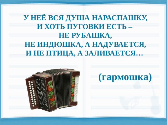  У НЕЁ ВСЯ ДУША НАРАСПАШКУ, И ХОТЬ ПУГОВКИ ЕСТЬ – НЕ РУБАШКА, НЕ ИНДЮШКА, А НАДУВАЕТСЯ, И НЕ ПТИЦА, А ЗАЛИВАЕТСЯ…   (гармошка) 