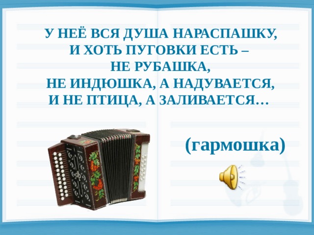  У НЕЁ ВСЯ ДУША НАРАСПАШКУ, И ХОТЬ ПУГОВКИ ЕСТЬ – НЕ РУБАШКА, НЕ ИНДЮШКА, А НАДУВАЕТСЯ, И НЕ ПТИЦА, А ЗАЛИВАЕТСЯ…   (гармошка) 