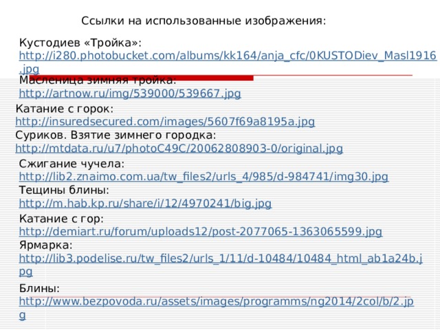 Ссылки на использованные изображения: Кустодиев «Тройка»: http://i280.photobucket.com/albums/kk164/anja_cfc/0KUSTODiev_Masl1916.jpg Масленица зимняя тройка: http://artnow.ru/img/539000/539667.jpg Катание с горок: http://insuredsecured.com/images/5607f69a8195a.jpg Суриков. Взятие зимнего городка: http://mtdata.ru/u7/photoC49C/20062808903-0/original.jpg Сжигание чучела: http://lib2.znaimo.com.ua/tw_files2/urls_4/985/d-984741/img30.jpg Тещины блины: http://m.hab.kp.ru/share/i/12/4970241/big.jpg Катание с гор: http://demiart.ru/forum/uploads12/post-2077065-1363065599.jpg Ярмарка: http://lib3.podelise.ru/tw_files2/urls_1/11/d-10484/10484_html_ab1a24b.jpg Блины: http://www.bezpovoda.ru/assets/images/programms/ng2014/2col/b/2.jpg 
