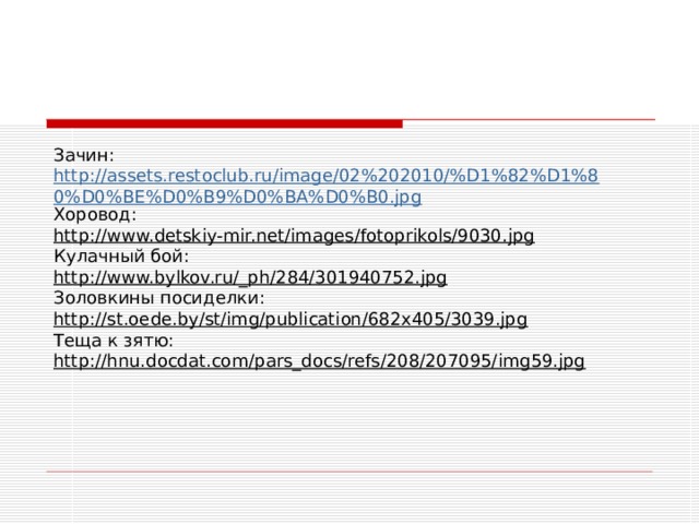 Зачин: http://assets.restoclub.ru/image/02%202010/%D1%82%D1%80%D0%BE%D0%B9%D0%BA%D0%B0.jpg Хоровод: http://www.detskiy-mir.net/images/fotoprikols/9030.jpg Кулачный бой: http://www.bylkov.ru/_ph/284/301940752.jpg Золовкины посиделки: http://st.oede.by/st/img/publication/682x405/3039.jpg Теща к зятю: http://hnu.docdat.com/pars_docs/refs/208/207095/img59.jpg 