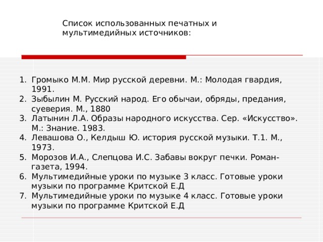 Список использованных печатных и мультимедийных источников: Громыко М.М. Мир русской деревни. М.: Молодая гвардия, 1991. Зыбылин М. Русский народ. Его обычаи, обряды, предания, суеверия. М., 1880 Латынин Л.А. Образы народного искусства. Сер. «Искусство». М.: Знание. 1983. Левашова О., Келдыш Ю. история русской музыки. Т.1. М., 1973. Морозов И.А., Слепцова И.С. Забавы вокруг печки. Роман-газета, 1994. Мультимедийные уроки по музыке 3  класс. Готовые уроки музыки по программе Критской Е.Д Мультимедийные уроки по музыке 4 класс. Готовые уроки музыки по программе Критской Е.Д 