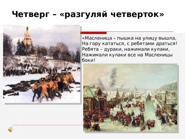 Четверг – «разгуляй четверток» «Масленица – пышка на улицу вышла, На гору кататься, с ребятами драться! Ребята – дураки, нажимали кулаки, Нажимали кулаки все на Масленицы боки! 