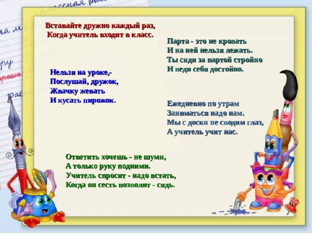    Ответить хочешь - не шуми, А только руку подними. Учитель спросит - надо встать, Когда он сесть позволит - сядь. Вставайте дружно каждый раз, Когда учитель входит в класс. Парта - это не кровать И на ней нельзя лежать. Ты сиди за партой стройно И веди себя достойно. Нельзя на уроке,- Послушай, дружок, Жвачку жевать И кусать пирожок. Ежедневно по утрам Заниматься надо нам. Мы с доски не сводим глаз, А учитель учит нас. 