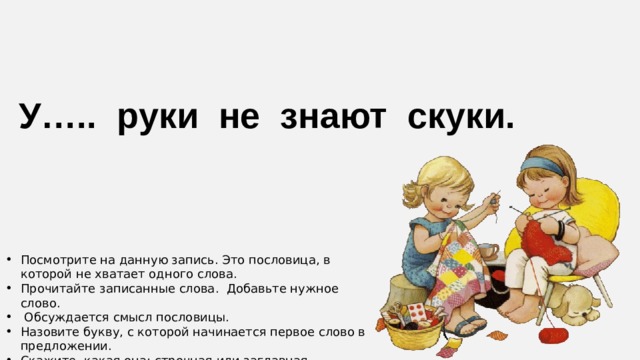 У….. руки не знают скуки. Посмотрите на данную запись. Это пословица, в которой не хватает одного слова. Прочитайте записанные слова. Добавьте нужное слово.  Обсуждается смысл пословицы. Назовите букву, с которой начинается первое слово в предложении. Скажите, какая она: строчная или заглавная. Сформулируйте тему урока. 