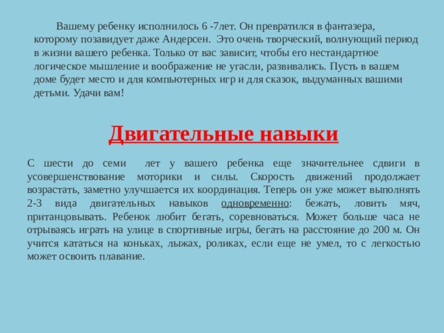  Вашему ребенку исполнилось 6 -7лет. Он превратился в фантазера, которому позавидует даже Андерсен. Это очень творческий, волнующий период в жизни вашего ребенка. Только от вас зависит, чтобы его нестандартное логическое мышление и воображение не угасли, развивались. Пусть в вашем доме будет место и для компьютерных игр и для сказок, выдуманных вашими детьми. Удачи вам!  Двигательные навыки С шести до семи лет у вашего ребенка еще значительнее сдвиги в усовершенствование моторики и силы. Скорость движений продолжает возрастать, заметно улучшается их координация. Теперь он уже может выполнять 2-3 вида двигательных навыков одновременно : бежать, ловить мяч, пританцовывать. Ребенок любит бегать, соревноваться. Может больше часа не отрываясь играть на улице в спортивные игры, бегать на расстояние до 200 м. Он учится кататься на коньках, лыжах, роликах, если еще не умел, то с легкостью может освоить плавание. 