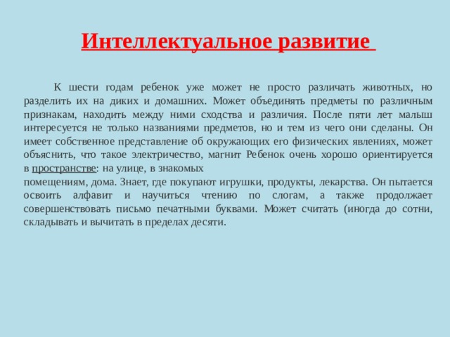 Интеллектуальное развитие    К шести годам ребенок уже может не просто различать животных, но разделить их на диких и домашних. Может объединять предметы по различным признакам, находить между ними сходства и различия. После пяти лет малыш интересуется не только названиями предметов, но и тем из чего они сделаны. Он имеет собственное представление об окружающих его физических явлениях, может объяснить, что такое электричество, магнит Ребенок очень хорошо ориентируется в  пространстве : на улице, в знакомых помещениям, дома. Знает, где покупают игрушки, продукты, лекарства. Он пытается освоить алфавит и научиться чтению по слогам, а также продолжает совершенствовать письмо печатными буквами. Может считать (иногда до сотни, складывать и вычитать в пределах десяти. 