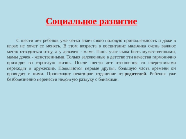 Социальное развитие   С шести лет ребенок уже четко знает свою половую принадлежность и даже в играх не хочет ее менять. В этом возраста в воспитание мальчика очень важное место отводиться отцу, а у девочек - маме. Папы учат сына быть мужественными, мамы дочек - женственными. Только заложенные в детстве эти качества гармонично приходят во взрослую жизнь. После шести лет отношения со сверстниками переходят в дружеские. Появляются первые друзья, большую часть времени он проводит с ними. Происходит некоторое отдаление от  родителей . Ребенок уже безболезненно перенести недолгую разлуку с близкими. 