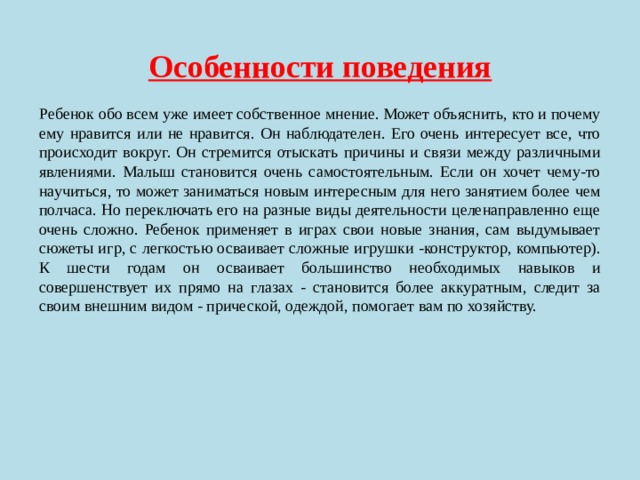  Особенности поведения Ребенок обо всем уже имеет собственное мнение. Может объяснить, кто и почему ему нравится или не нравится. Он наблюдателен. Его очень интересует все, что происходит вокруг. Он стремится отыскать причины и связи между различными явлениями. Малыш становится очень самостоятельным. Если он хочет чему-то научиться, то может заниматься новым интересным для него занятием более чем полчаса. Но переключать его на разные виды деятельности целенаправленно еще очень сложно. Ребенок применяет в играх свои новые знания, сам выдумывает сюжеты игр, с легкостью осваивает сложные игрушки -конструктор, компьютер). К шести годам он осваивает большинство необходимых навыков и совершенствует их прямо на глазах - становится более аккуратным, следит за своим внешним видом - прической, одеждой, помогает вам по хозяйству. 