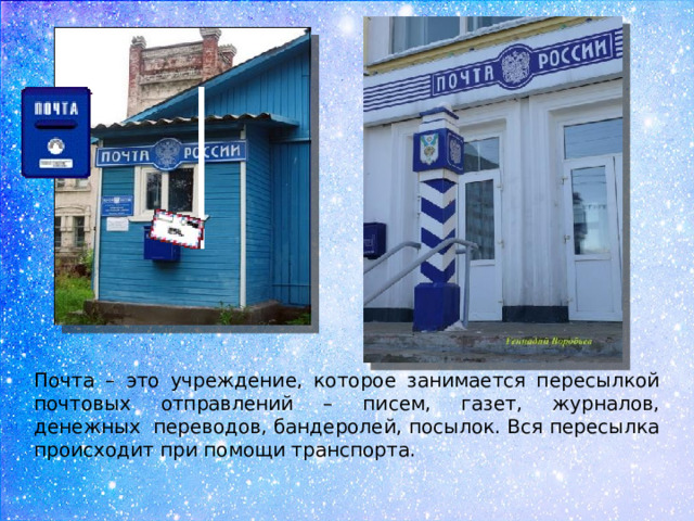 Почта – это учреждение, которое занимается пересылкой почтовых отправлений – писем, газет, журналов, денежных  переводов, бандеролей, посылок. Вся пересылка происходит при помощи транспорта.  