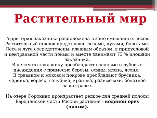 Растительный мир Территория заказника расположена в зоне смешанных лесов. Растительный покров представлен лесами, лугами, болотами. Леса и луга сосредоточены, главным образом, в прирусловой и центральной части поймы и вместе занимают 73 % площади заказника. В целом по заказнику преобладают сосновые и дубовые насаждения с примесью березы, осины, клена, ясеня. В травяном и моховом покрове преобладают брусника, черника, вереск, голубика, крапива, разные мхи, болотное разнотравье. На озере Сорокино произрастает редкое для средней полосы Европейской части России растение - водяной орех (чилим). 
