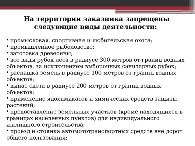 На территории заказника запрещены следующие виды деятельности:  промысловая, спортивная и любительская охота;  промышленное рыболовство;  заготовка древесины;  все виды рубок леса в радиусе 300 метров от границ водных объектов, за исключением выборочных санитарных рубок;  распашка земель в радиусе 100 метров от границ водных объектов;  выпас скота в радиусе 200 метров от границ водных объектов;  применение ядохимикатов и химических средств защиты растений;  предоставление земельных участков (кроме находящихся в границах населенных пунктов) для индивидуального жилищного строительства;  проезд и стоянка автомототранспортных средств вне дорог общего пользования; 