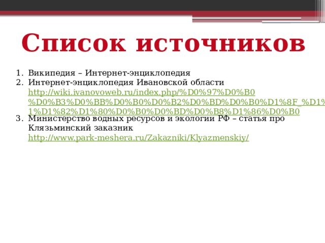 Список источников Википедия – Интернет-энциклопедия Интернет-энциклопедия Ивановской области http://wiki.ivanovoweb.ru/index.php/%D0%97%D0%B0%D0%B3%D0%BB%D0%B0%D0%B2%D0%BD%D0%B0%D1%8F_%D1%81%D1%82%D1%80%D0%B0%D0%BD%D0%B8%D1%86%D0%B0 Министерство водных ресурсов и экологии РФ – статья про Клязьминский заказник http://www.park-meshera.ru/Zakazniki/Klyazmenskiy/ 