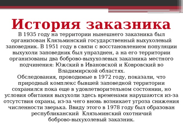 История заказника В 1935 году на территории нынешнего заказника был организован Клязьминский государственный выхухолевый заповедник. В 1951 году в связи с восстановлением популяции выхухоли заповедник был упразднен, а на его территории организованы два боброво-выхухолевых заказника местного подчинения: Южский в Ивановской и Ковровский во Владимирской областях. Обследования, проводимые в 1972 году, показали, что природный комплекс бывшей заповедной территории сохранился пока еще в удовлетворительном состоянии, но условия обитания выхухоли здесь временами нарушаются из-за отсутствия охраны, из-за чего вновь возникает угроза снижения численности зверька. Ввиду этого в 1978 году был образован республиканский Клязьминский охотничий  боброво-выхухолевый заказник. 
