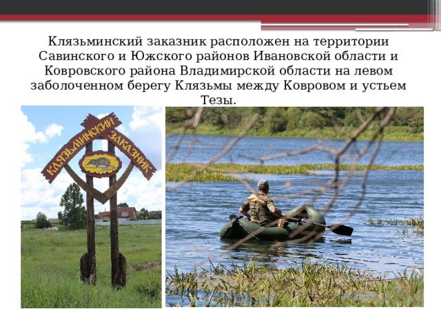 Клязьминский заказник расположен на территории Савинского и Южского районов Ивановской области и Ковровского района Владимирской области на левом заболоченном берегу Клязьмы между Ковровом и устьем Тезы. 