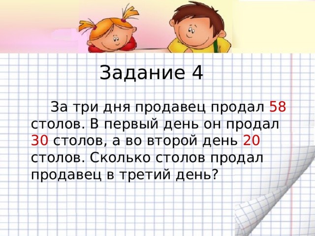 Задание 4   За три дня продавец продал 58 столов. В первый день он продал 30 столов, а во второй день 20 столов. Сколько столов продал продавец в третий день? 