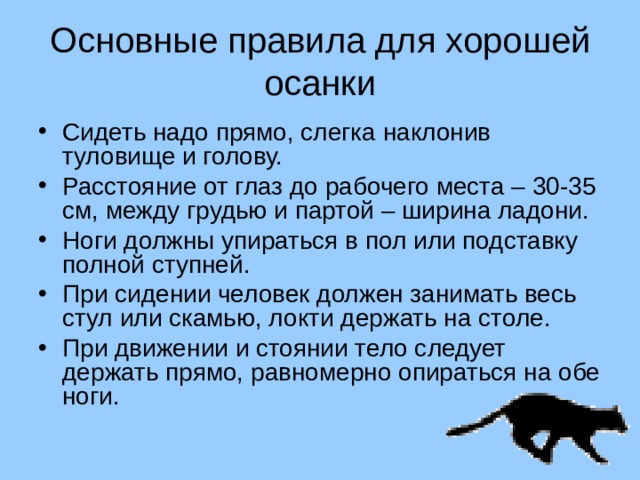 Основные правила для хорошей осанки Сидеть надо прямо, слегка наклонив туловище и голову. Расстояние от глаз до рабочего места – 30-35 см, между грудью и партой – ширина ладони. Ноги должны упираться в пол или подставку полной ступней. При сидении человек должен занимать весь стул или скамью, локти держать на столе. При движении и стоянии тело следует держать прямо, равномерно опираться на обе ноги. 